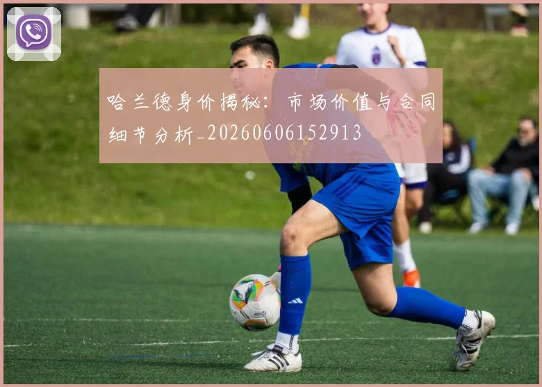 哈兰德身价揭秘：市场价值与合同细节分析_20260606152913