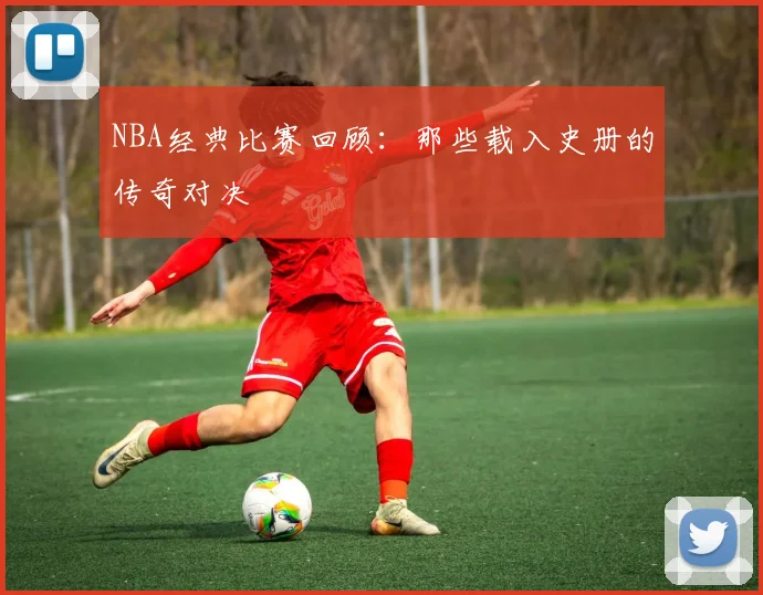 NBA经典比赛回顾：那些载入史册的传奇对决