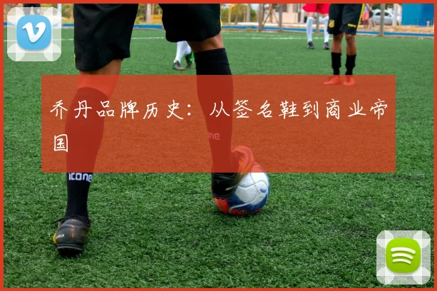 乔丹品牌历史：从签名鞋到商业帝国