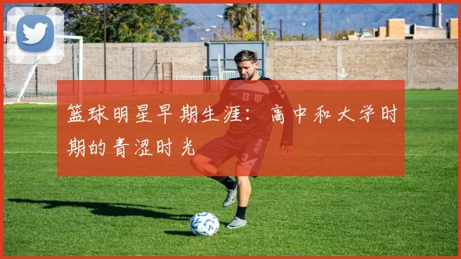 篮球明星早期生涯:高中和大学时期的青涩时光