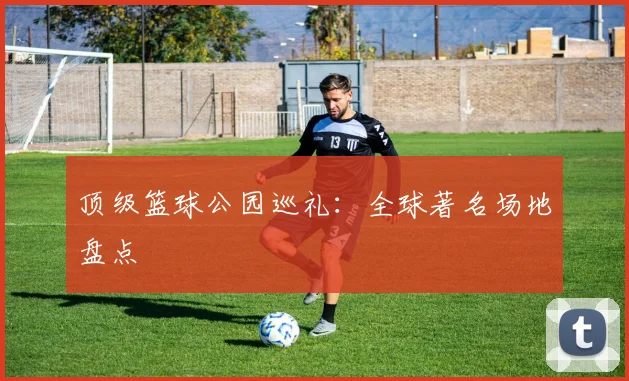 顶级篮球公园巡礼：全球著名场地盘点