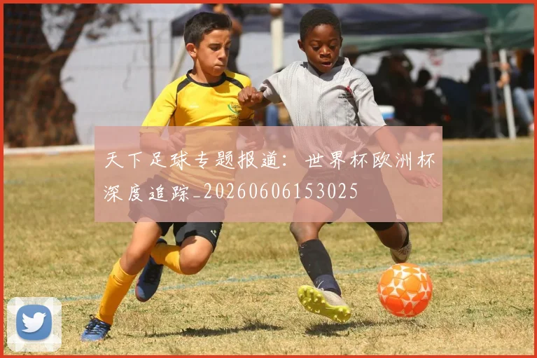 天下足球专题报道：世界杯欧洲杯深度追踪_20260606153025