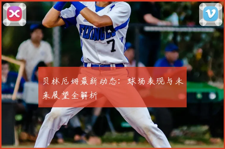 贝林厄姆最新动态：球场表现与未来展望全解析