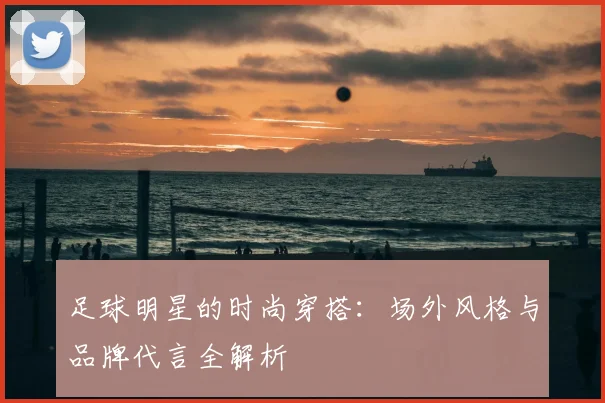 足球明星的时尚穿搭：场外风格与品牌代言全解析