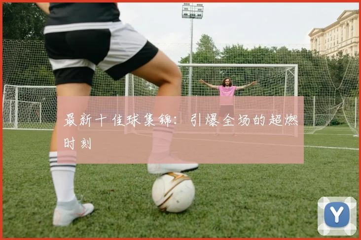 最新十佳球集锦：引爆全场的超燃时刻