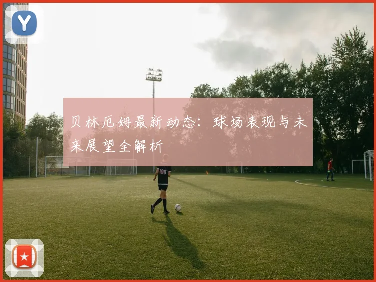 贝林厄姆最新动态：球场表现与未来展望全解析