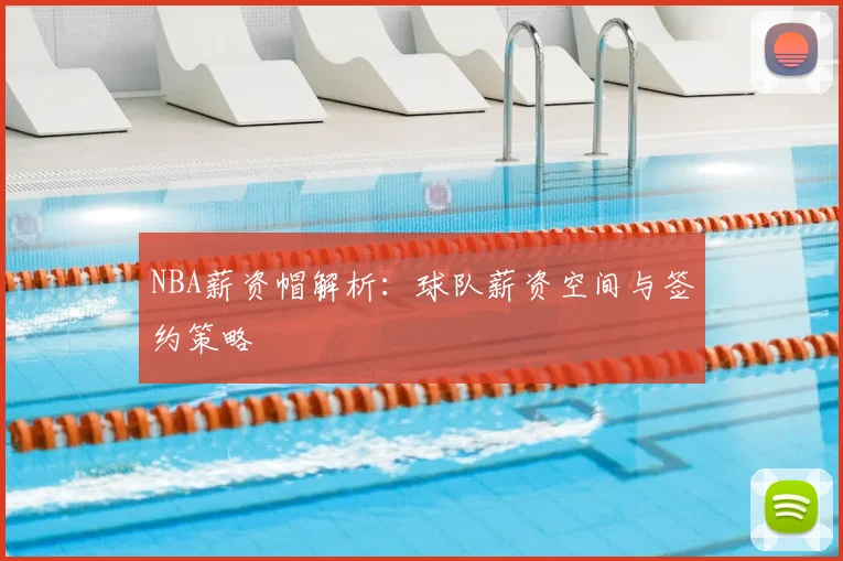 NBA薪资帽解析：球队薪资空间与签约策略