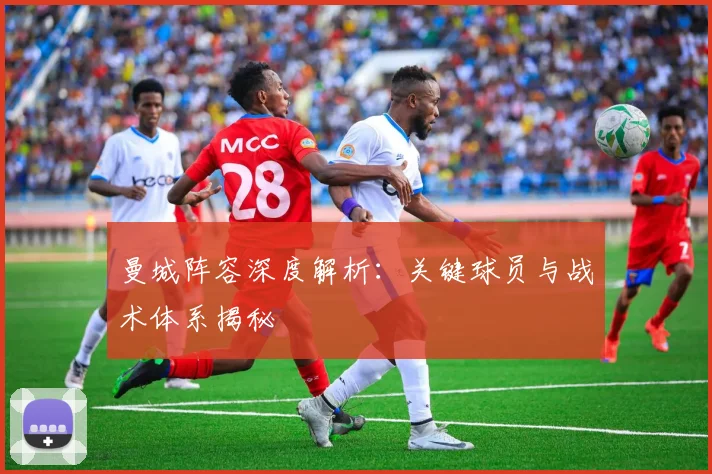 曼城阵容深度解析：关键球员与战术体系揭秘