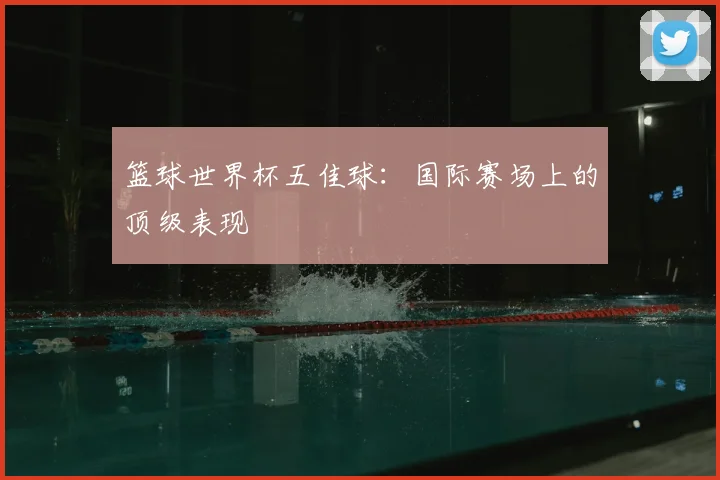 篮球世界杯五佳球：国际赛场上的顶级表现