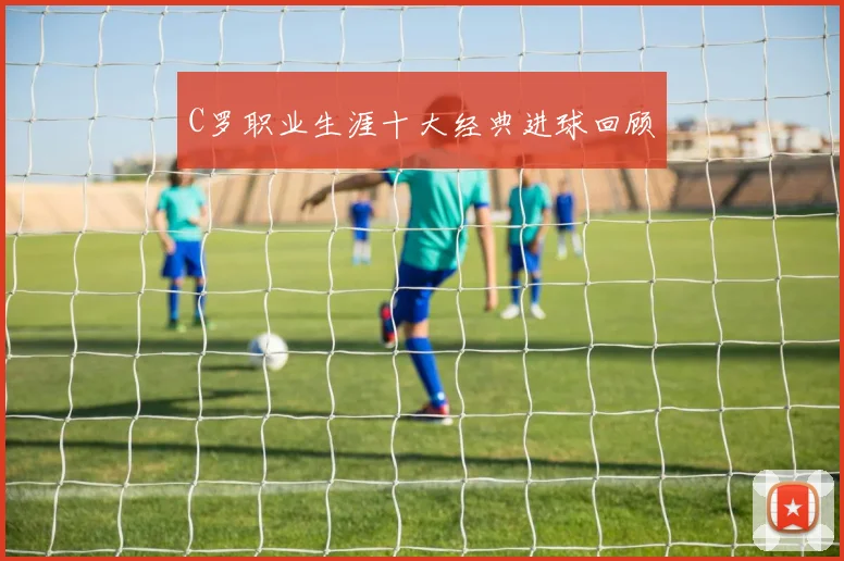 C罗职业生涯十大经典进球回顾